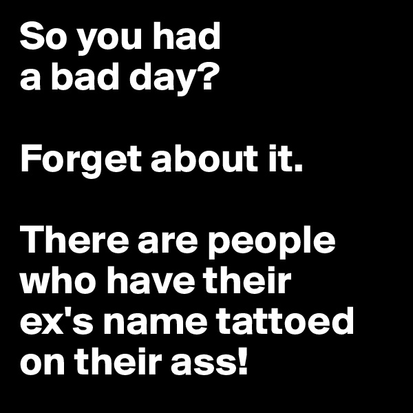 So you had 
a bad day? 

Forget about it. 

There are people who have their 
ex's name tattoed on their ass!
