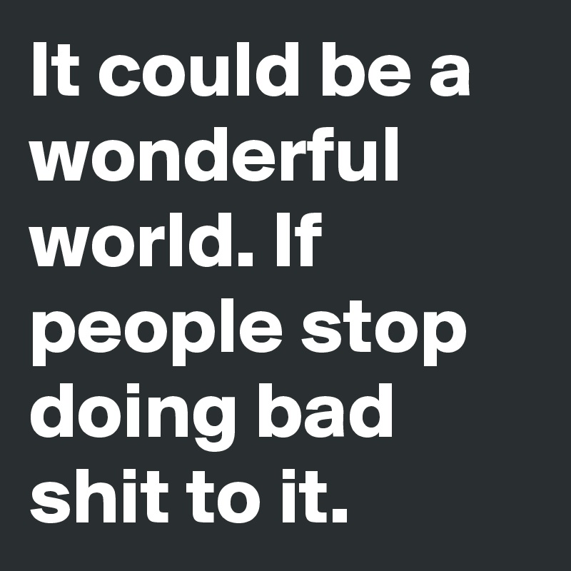 It could be a wonderful world. If people stop doing bad shit to it.