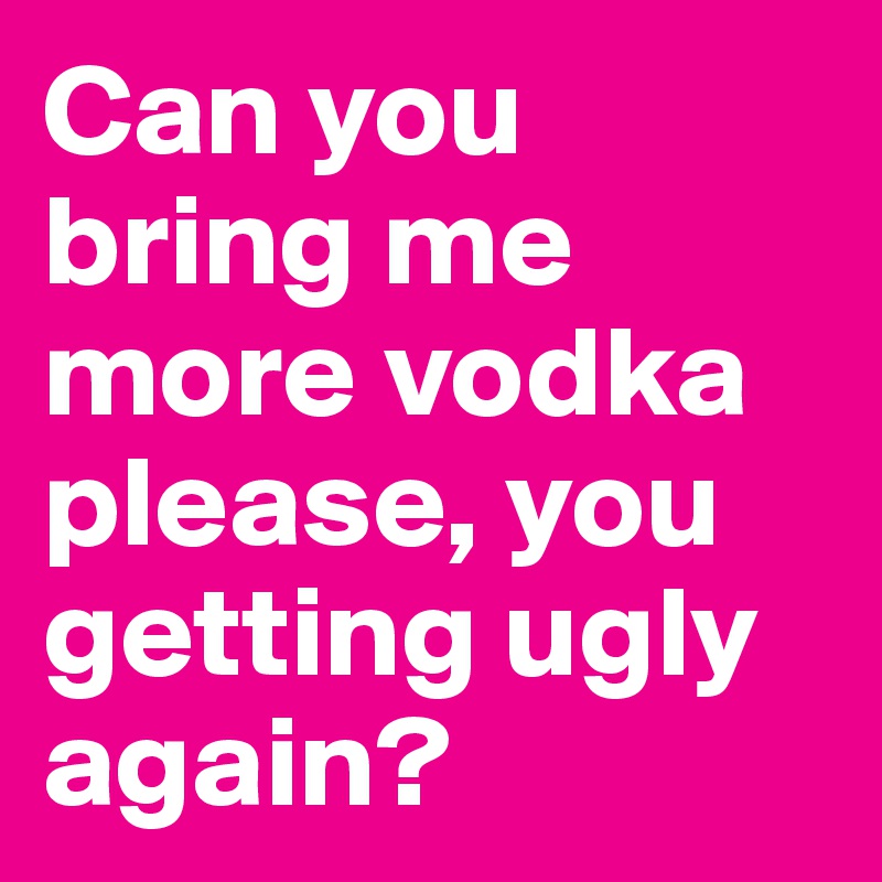 Can you bring me more vodka please, you getting ugly again?