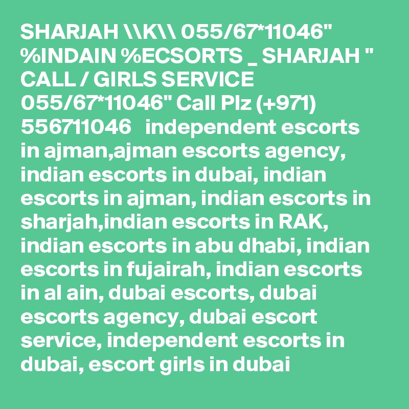 SHARJAH \\K\\ 055/67*11046" %INDAIN %ECSORTS _ SHARJAH " CALL / GIRLS SERVICE 055/67*11046" Call Plz (+971) 556711046   independent escorts in ajman,ajman escorts agency, indian escorts in dubai, indian escorts in ajman, indian escorts in sharjah,indian escorts in RAK, indian escorts in abu dhabi, indian escorts in fujairah, indian escorts in al ain, dubai escorts, dubai escorts agency, dubai escort service, independent escorts in dubai, escort girls in dubai
