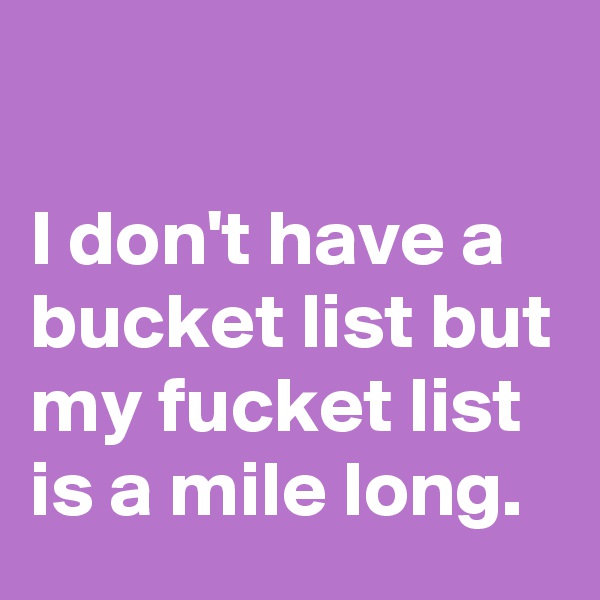 

I don't have a bucket list but my fucket list is a mile long.