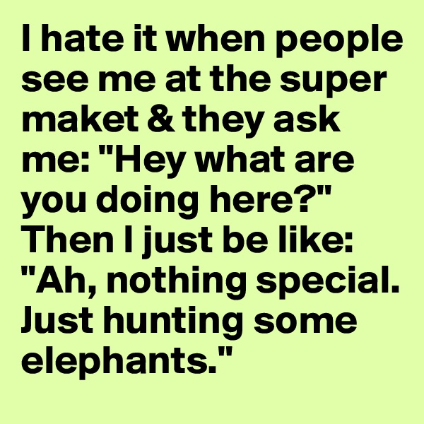 I hate it when people see me at the super maket & they ask me: "Hey what are you doing here?"
Then I just be like: "Ah, nothing special. Just hunting some elephants."