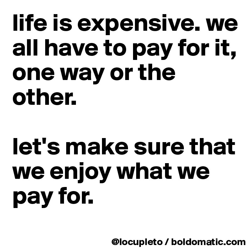 life is expensive. we all have to pay for it, one way or the other. 

let's make sure that we enjoy what we pay for. 
