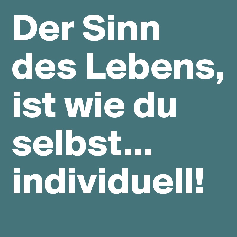 Der Sinn des Lebens, ist wie du selbst... individuell!