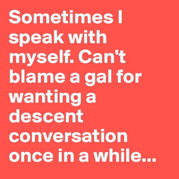 Sometimes I speak with myself. Can't blame a gal for wanting a descent conversation once in a while... 