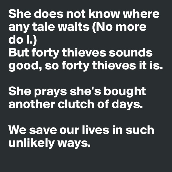 She does not know where any tale waits (No more do I.)
But forty thieves sounds good, so forty thieves it is. 

She prays she's bought another clutch of days. 

We save our lives in such unlikely ways.