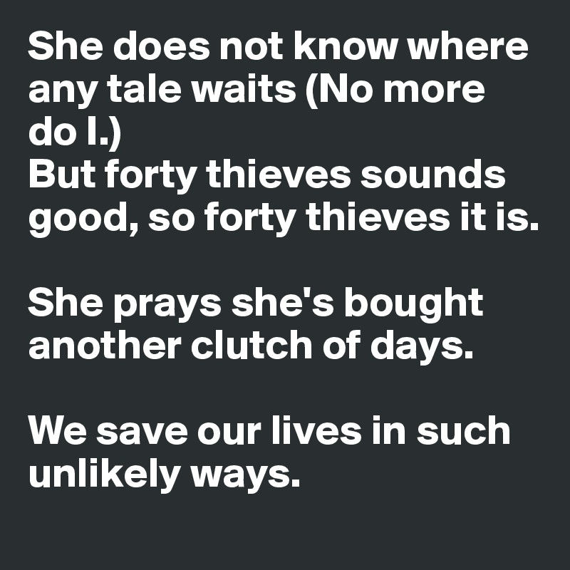 She does not know where any tale waits (No more do I.)
But forty thieves sounds good, so forty thieves it is. 

She prays she's bought another clutch of days. 

We save our lives in such unlikely ways.