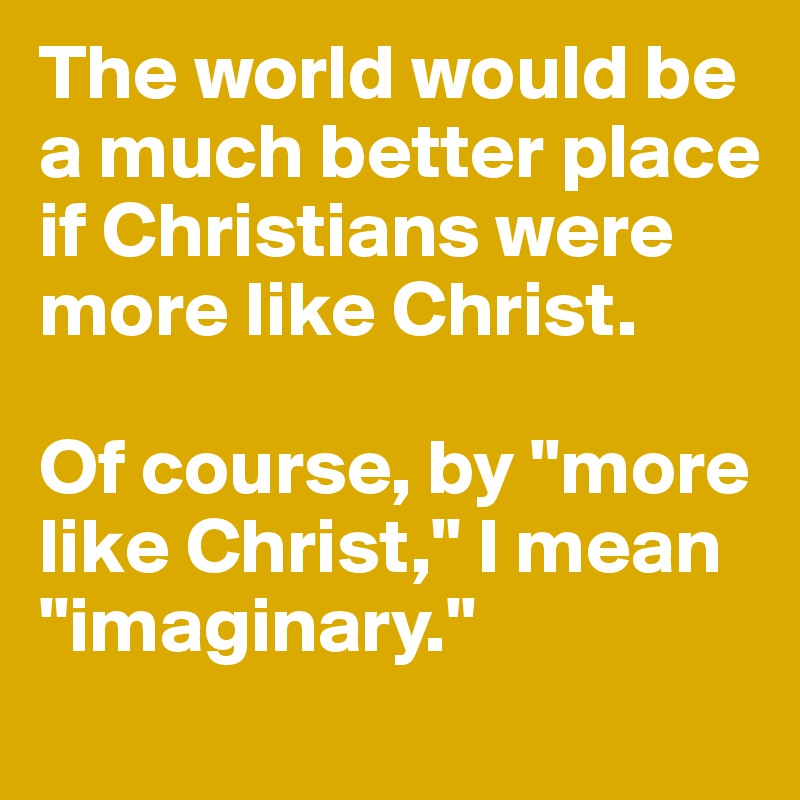 The world would be a much better place if Christians were more like Christ. 

Of course, by "more like Christ," I mean "imaginary."