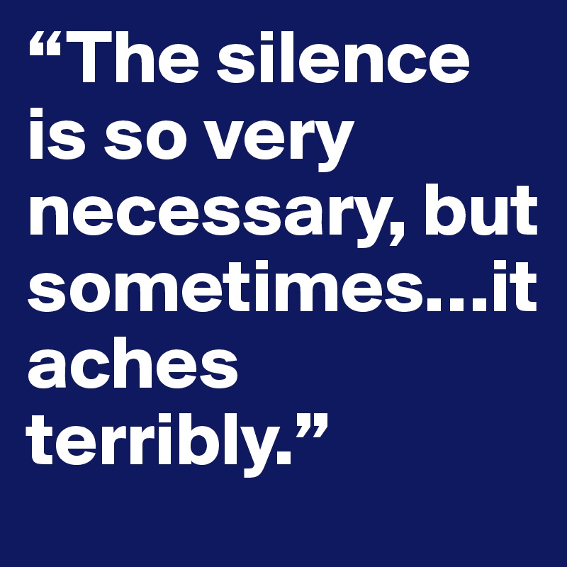 “The silence is so very necessary, but sometimes…it aches terribly.”