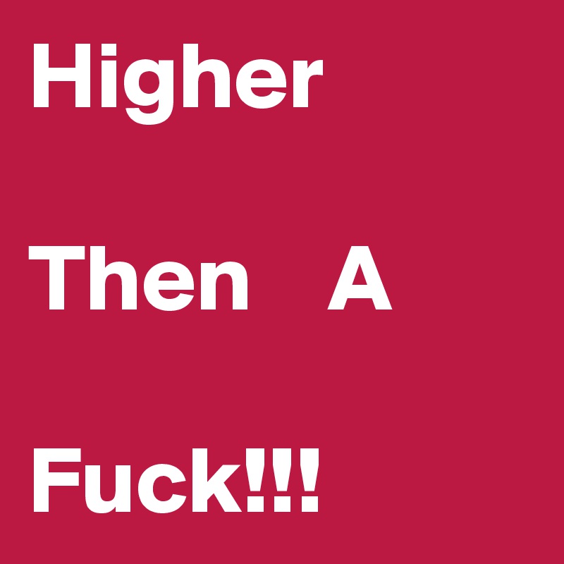 Higher

Then    A

Fuck!!!