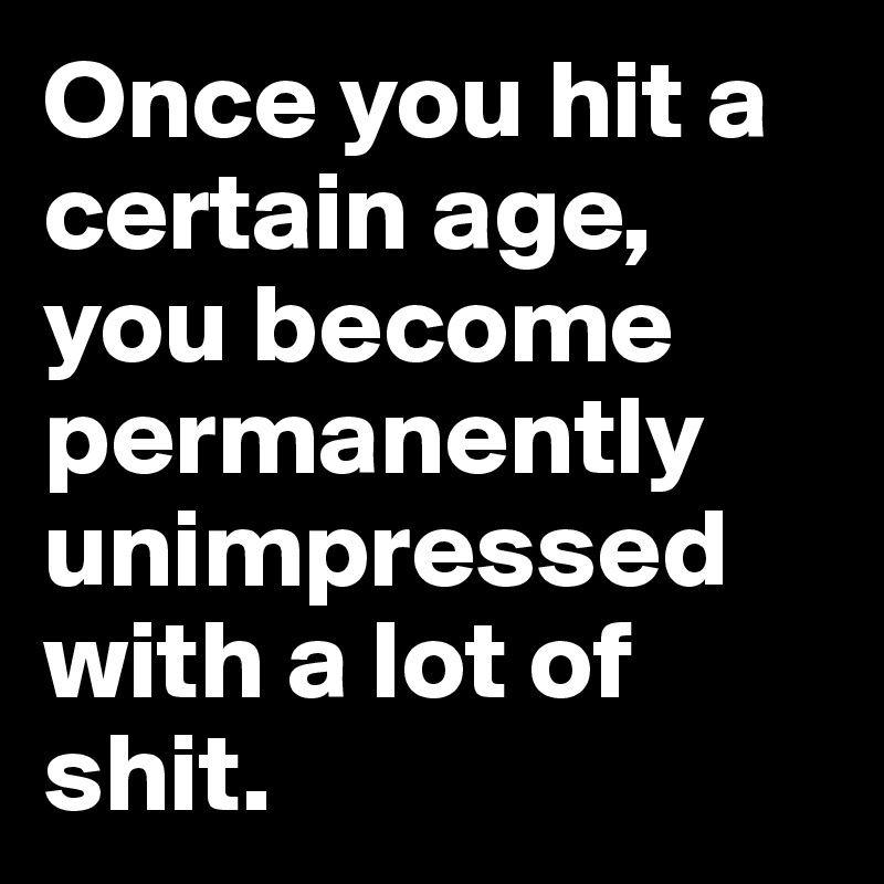 Once you hit a certain age, you become permanently unimpressed with a lot of shit.