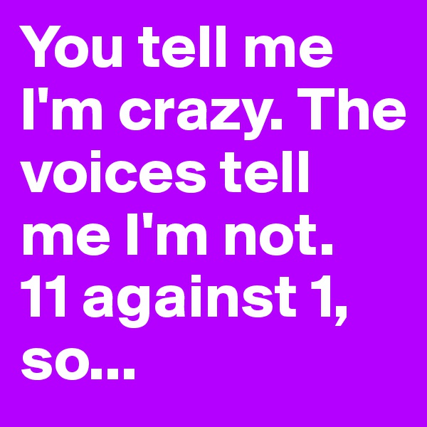 You tell me I'm crazy. The voices tell me I'm not. 
11 against 1, so...