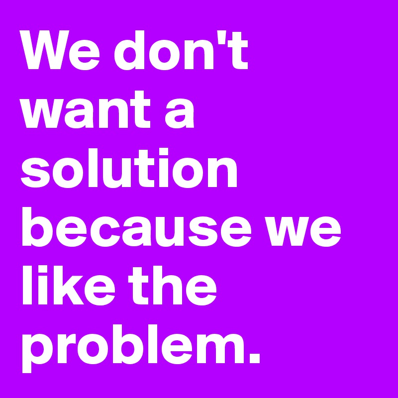 We don't want a solution because we like the problem. 