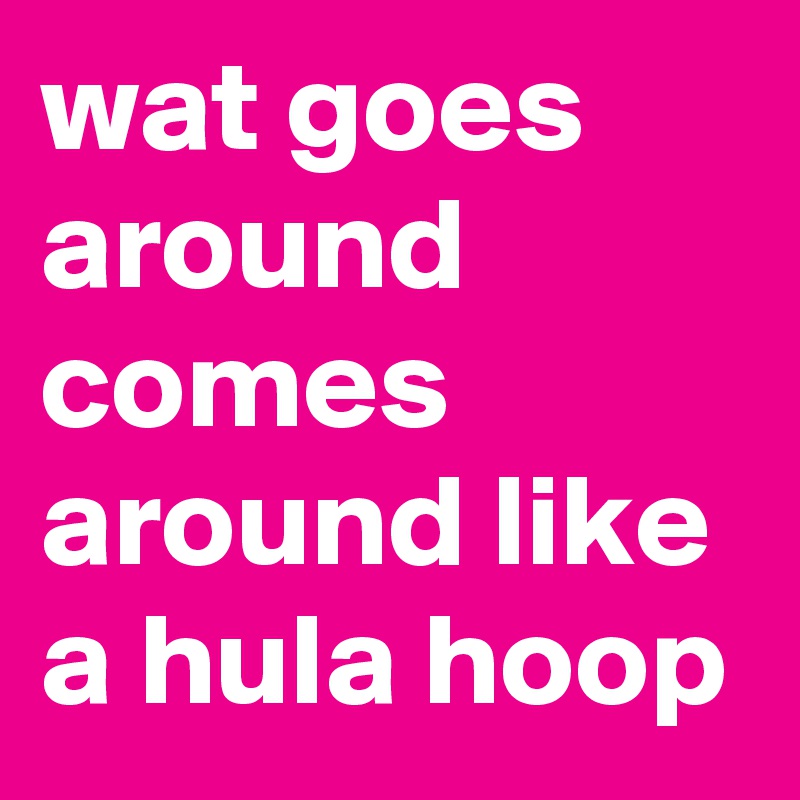 wat goes around comes around like a hula hoop