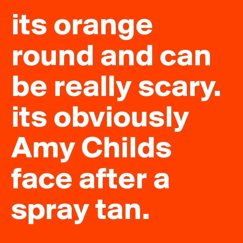its orange round and can be really scary. its obviously Amy Childs face after a spray tan.
