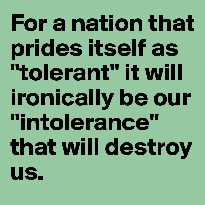 For a nation that prides itself as "tolerant" it will ironically be our "intolerance" that will destroy us.