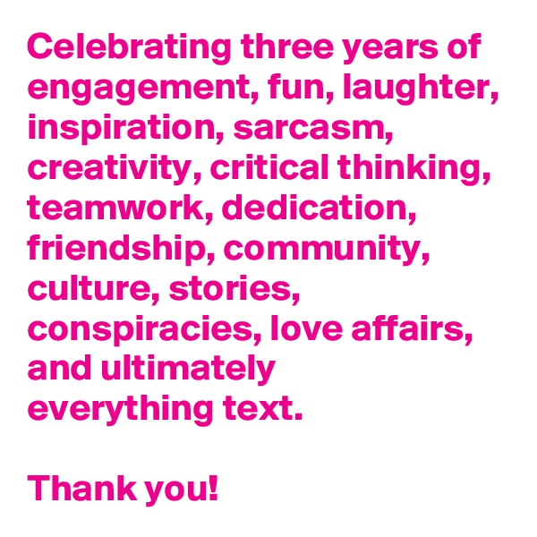 Celebrating three years of engagement, fun, laughter, inspiration, sarcasm, creativity, critical thinking, teamwork, dedication, friendship, community, culture, stories, conspiracies, love affairs, and ultimately 
everything text. 
 
Thank you!