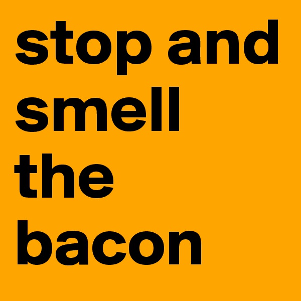 stop and smell the bacon