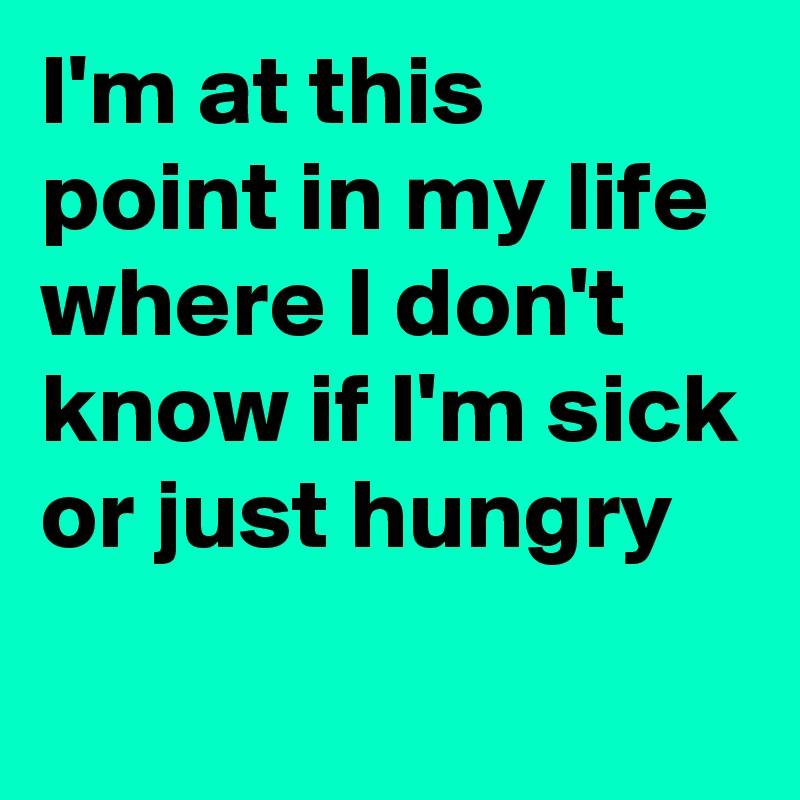 I'm at this point in my life 
where I don't know if I'm sick or just hungry
