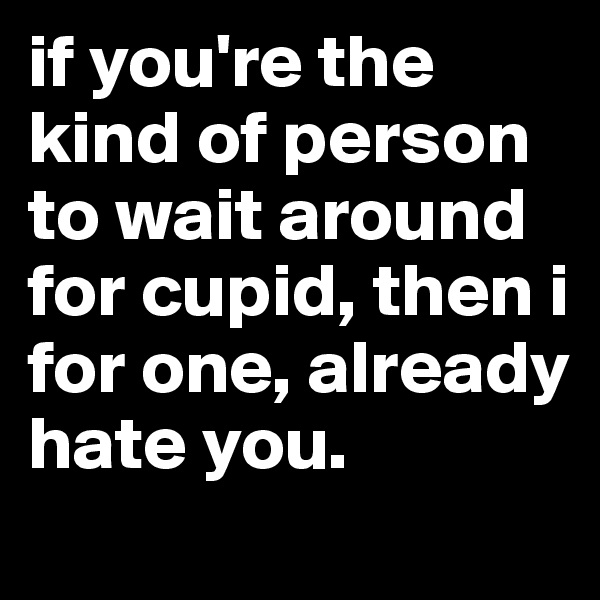 if you're the kind of person to wait around for cupid, then i for one, already hate you.