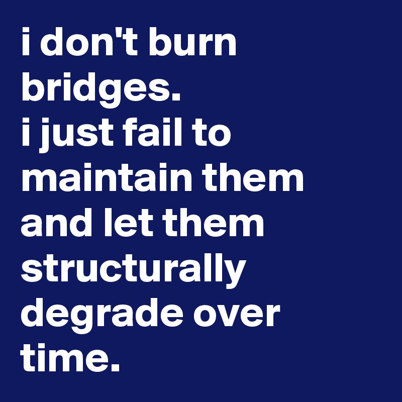 i don't burn bridges. 
i just fail to maintain them and let them structurally degrade over time.