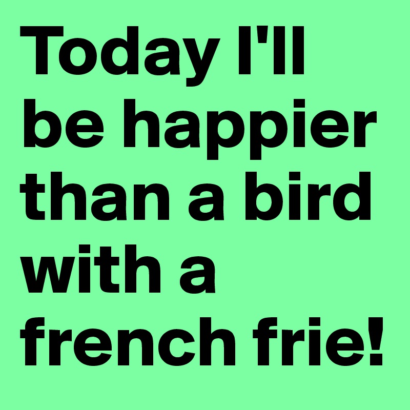 Today I'll be happier than a bird with a french frie!