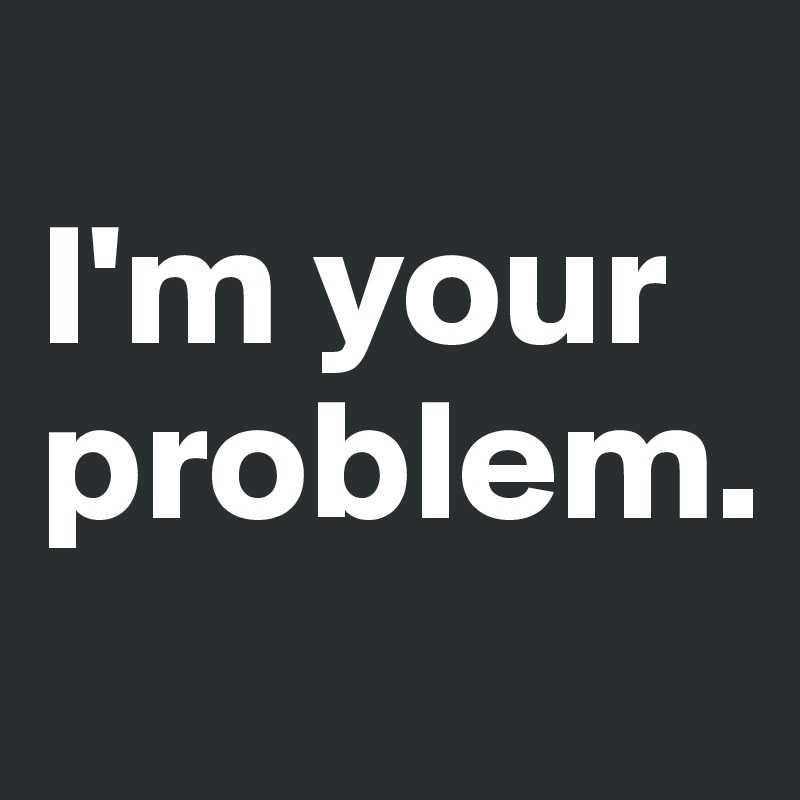 
I'm your problem.
