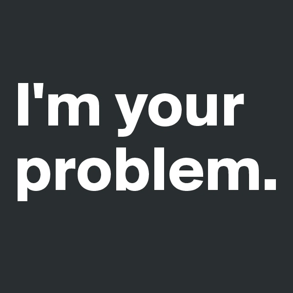 
I'm your problem.
