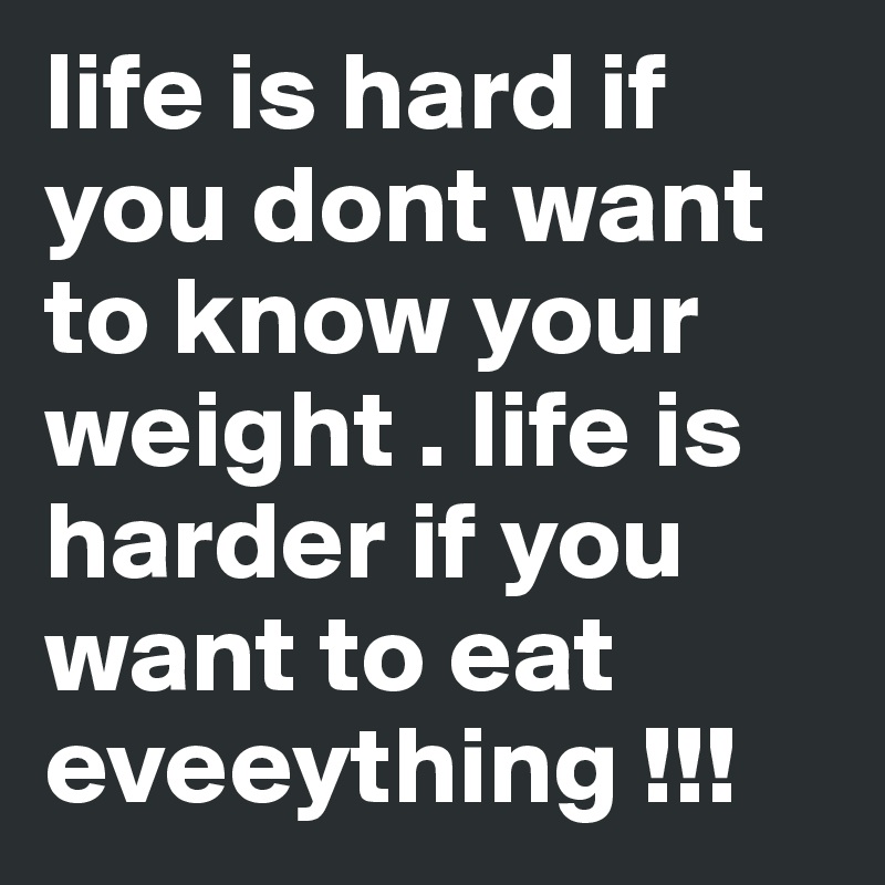 life is hard if you dont want to know your weight . life is harder if you want to eat eveeything !!! 