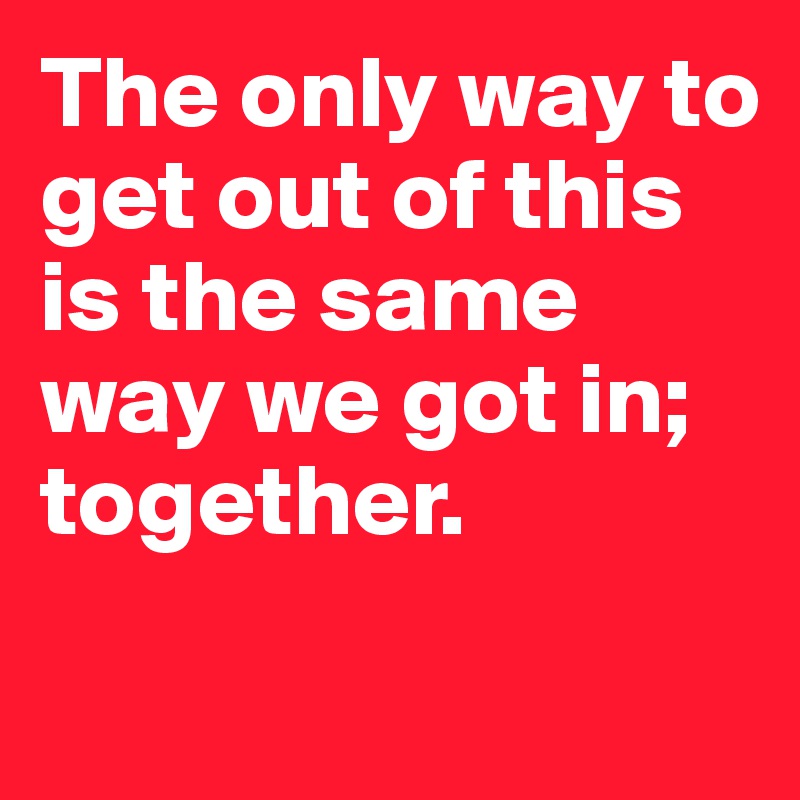 The only way to get out of this is the same way we got in; together.
