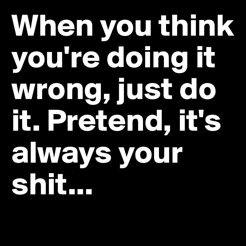 When you think you're doing it wrong, just do it. Pretend, it's always your shit...