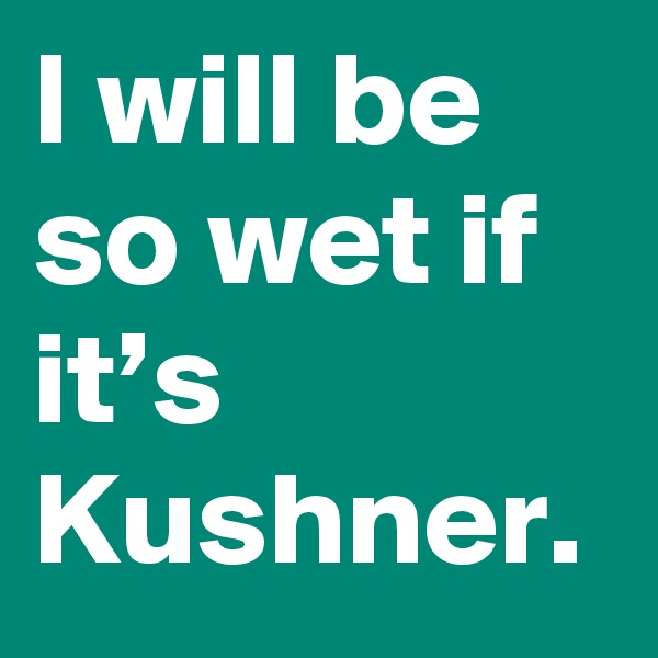 I will be so wet if it’s Kushner.