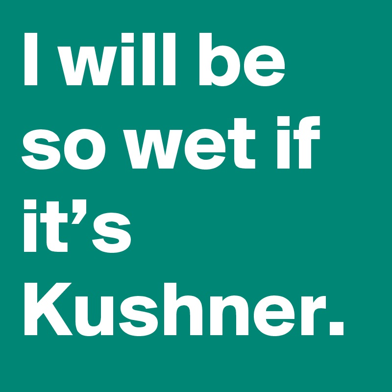 I will be so wet if it’s Kushner.