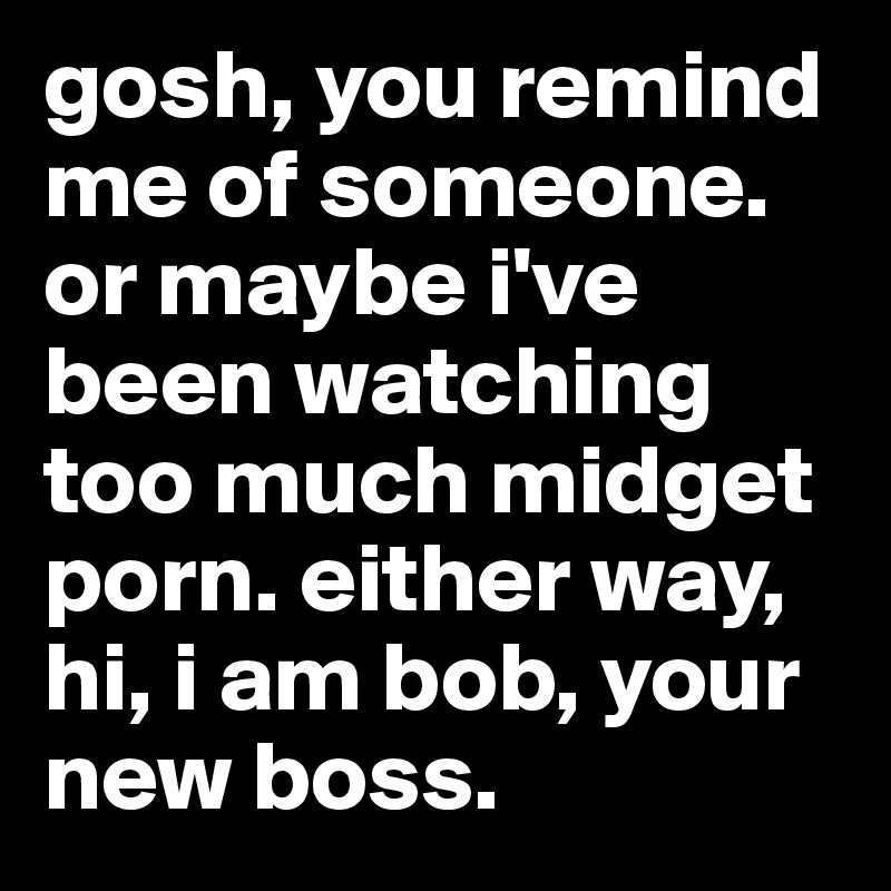 gosh, you remind me of someone.
or maybe i've been watching too much midget porn. either way, hi, i am bob, your new boss.