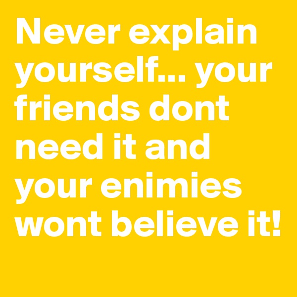 Never explain yourself... your friends dont need it and your enimies wont believe it!