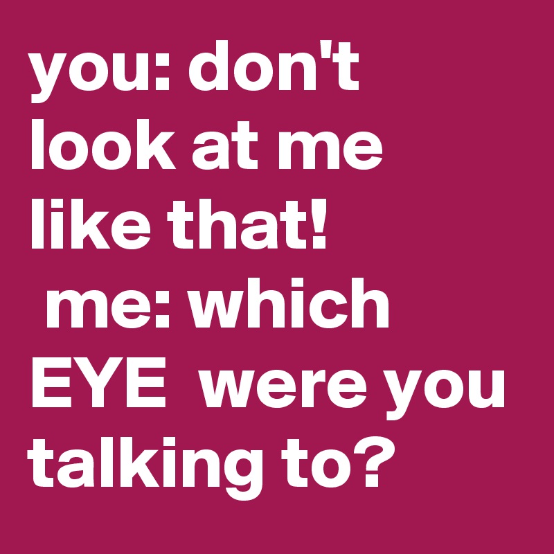 you: don't look at me like that!
 me: which EYE  were you talking to?