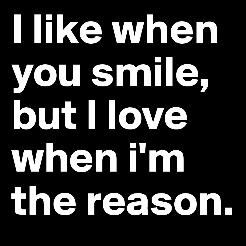 I like when you smile,
but I love when i'm the reason.