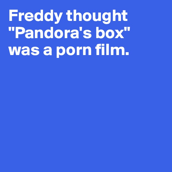 Freddy thought 
"Pandora's box" 
was a porn film.





