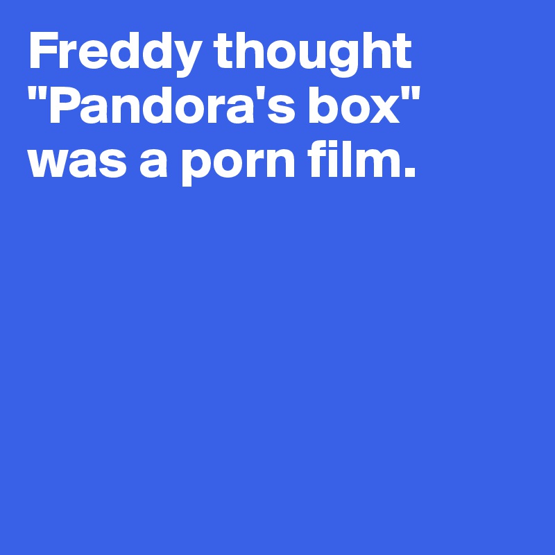 Freddy thought 
"Pandora's box" 
was a porn film.





