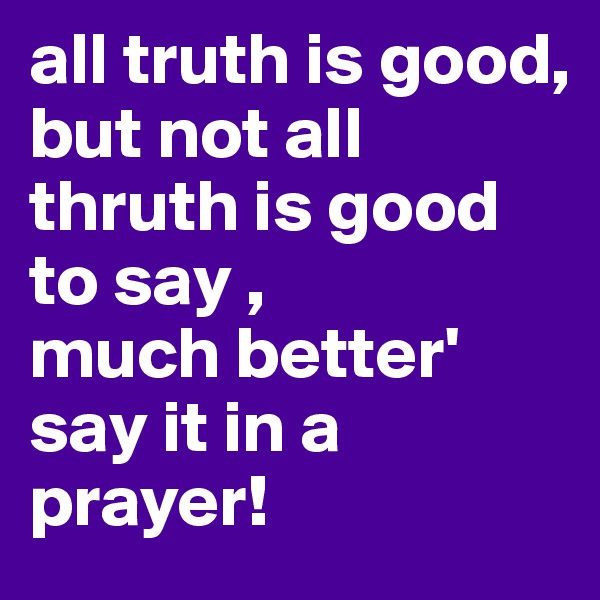 all truth is good,
but not all thruth is good to say ,
much better'
say it in a prayer!
