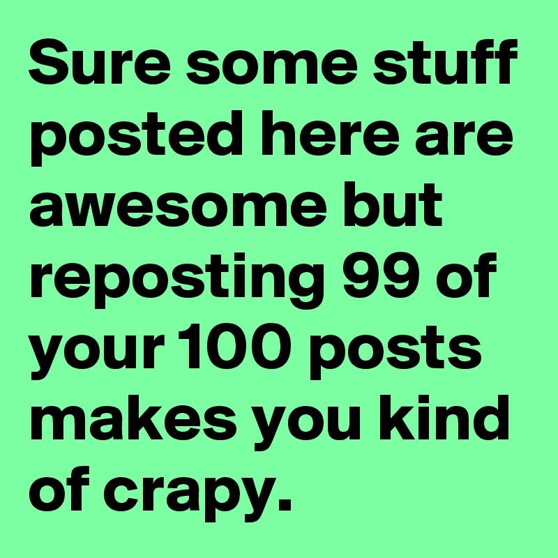 Sure some stuff posted here are awesome but reposting 99 of your 100 posts   makes you kind of crapy. 