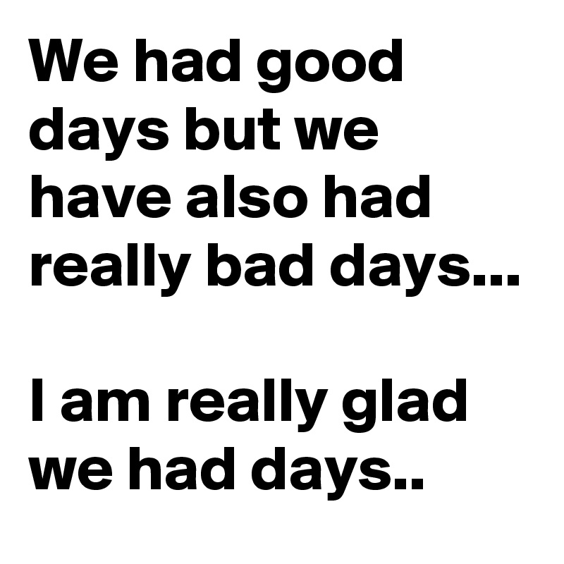 We had good days but we have also had really bad days...

I am really glad we had days..