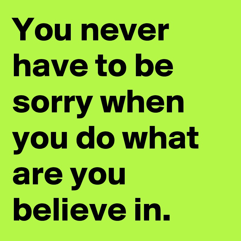 You never have to be sorry when you do what are you believe in.