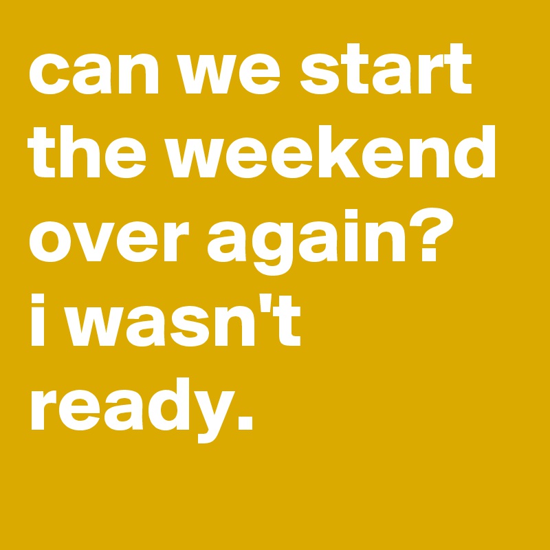 can we start the weekend over again?    i wasn't ready.