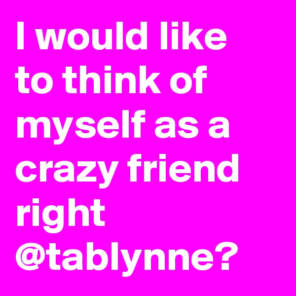 I would like to think of myself as a crazy friend right @tablynne?