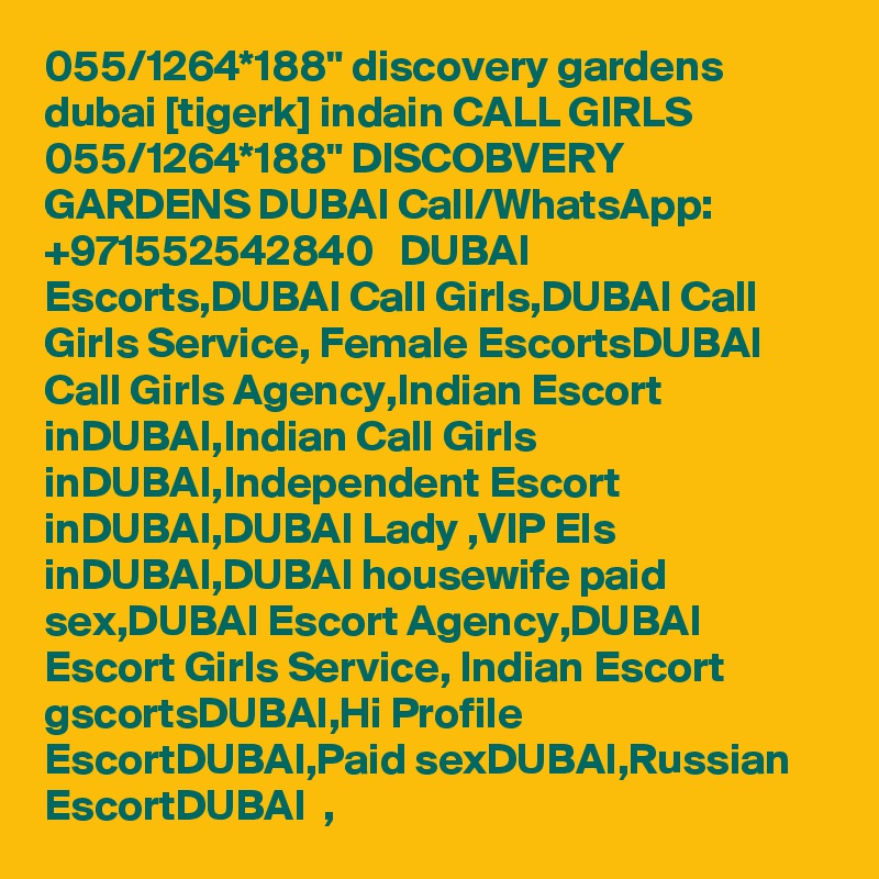 055/1264*188" discovery gardens dubai [tigerk] indain CALL GIRLS 055/1264*188" DISCOBVERY GARDENS DUBAI Call/WhatsApp: +971552542840   DUBAI Escorts,DUBAI Call Girls,DUBAI Call Girls Service, Female EscortsDUBAI Call Girls Agency,Indian Escort inDUBAI,Indian Call Girls inDUBAI,Independent Escort inDUBAI,DUBAI Lady ,VIP Els inDUBAI,DUBAI housewife paid sex,DUBAI Escort Agency,DUBAI   Escort Girls Service, Indian Escort gscortsDUBAI,Hi Profile EscortDUBAI,Paid sexDUBAI,Russian EscortDUBAI  , 