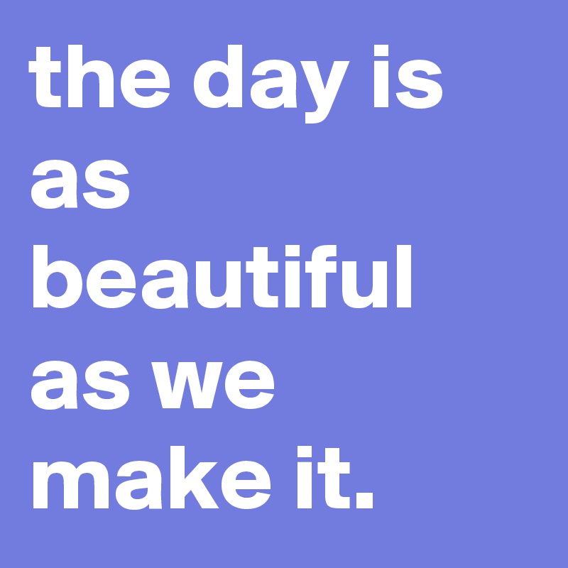 the day is as beautiful as we make it.