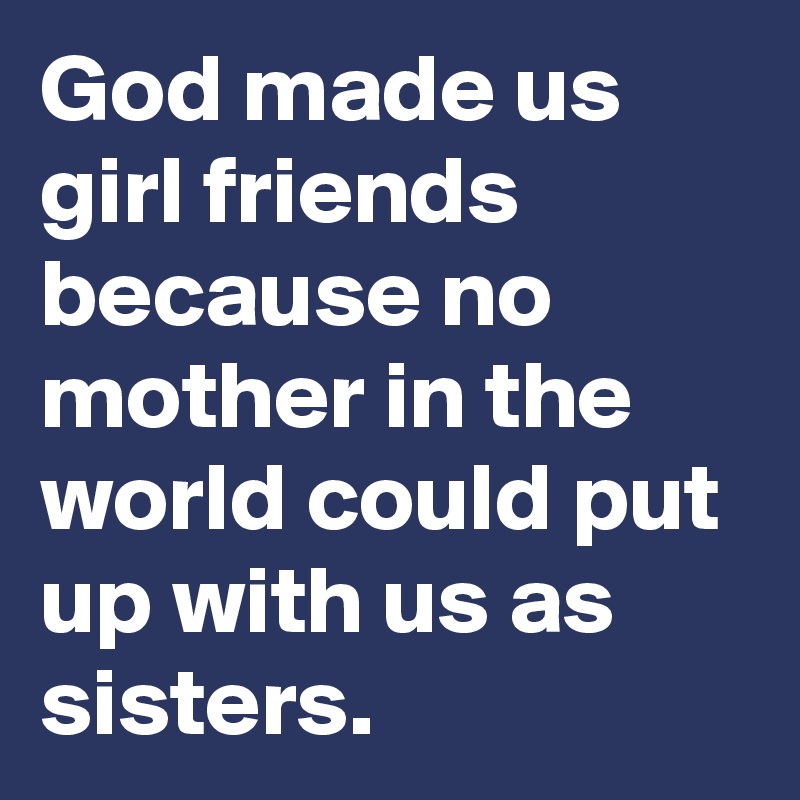 God made us girl friends because no mother in the world could put up with us as sisters. 
