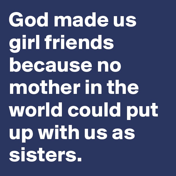 God made us girl friends because no mother in the world could put up with us as sisters. 