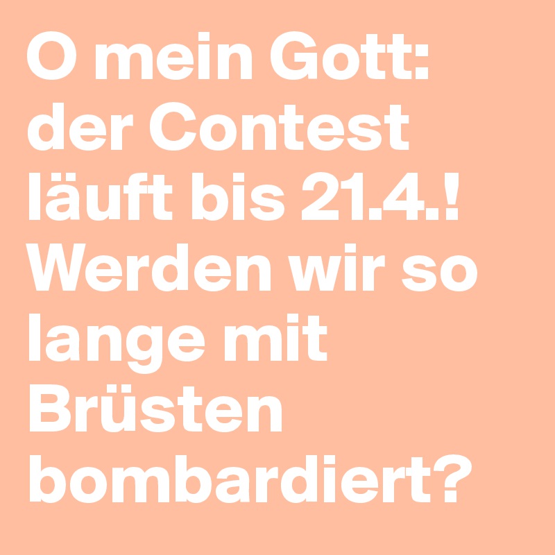 O mein Gott: der Contest läuft bis 21.4.!
Werden wir so lange mit Brüsten bombardiert?
